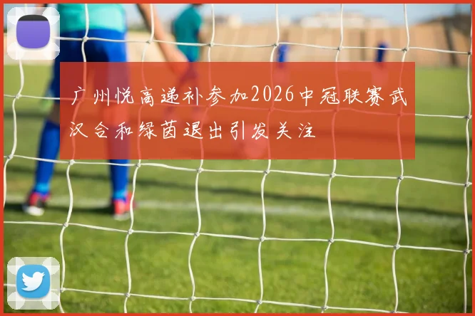 广州悦高递补参加2026中冠联赛武汉合和绿茵退出引发关注