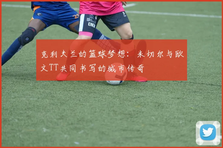 克利夫兰的篮球梦想：米切尔与欧文TT共同书写的城市传奇