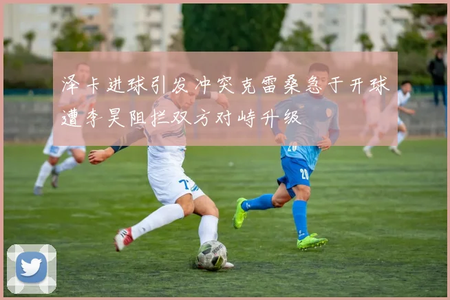 泽卡进球引发冲突克雷桑急于开球遭李昊阻拦双方对峙升级