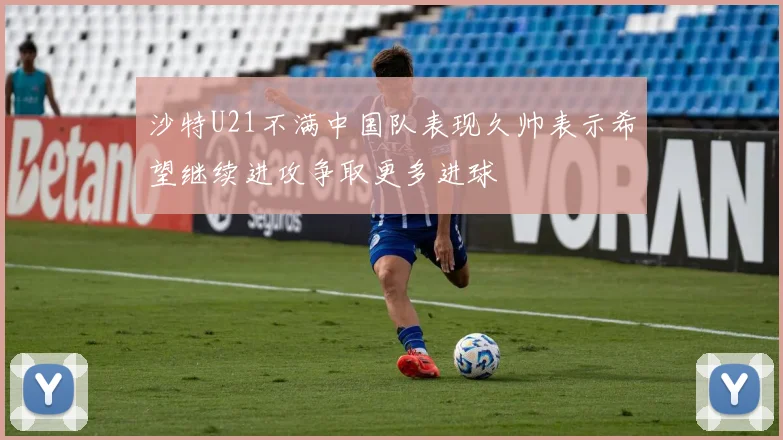 沙特U21不满中国队表现久帅表示希望继续进攻争取更多进球