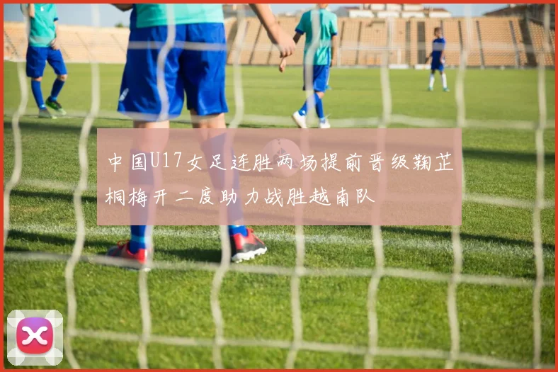 中国U17女足连胜两场提前晋级鞠芷桐梅开二度助力战胜越南队