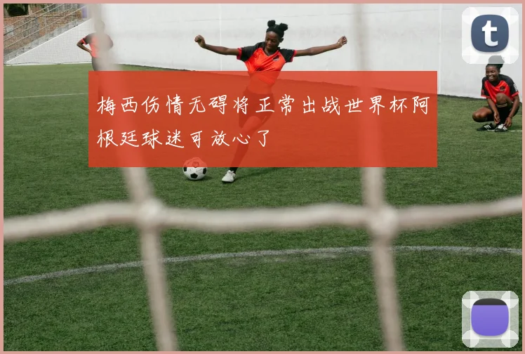 梅西伤情无碍将正常出战世界杯阿根廷球迷可放心了