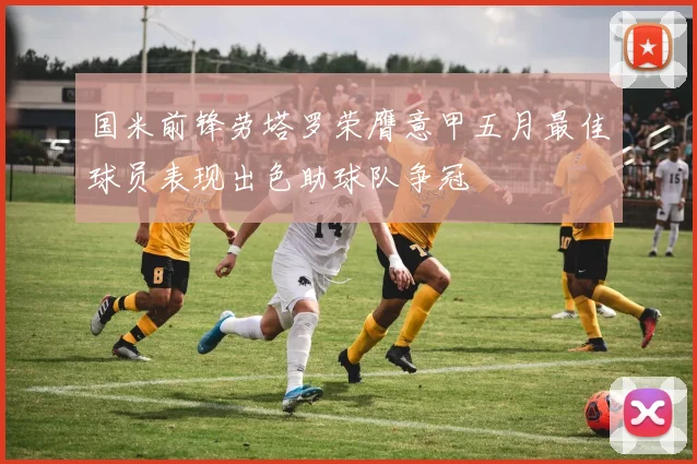 国米前锋劳塔罗荣膺意甲五月最佳球员表现出色助球队争冠