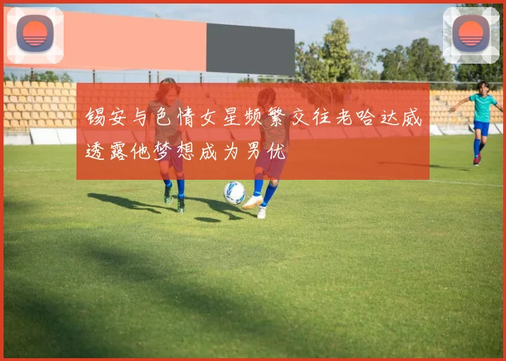锡安与色情女星频繁交往老哈达威透露他梦想成为男优