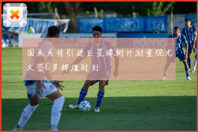 国米或将引进巨星橡树计划重现尤文签C罗辉煌时刻