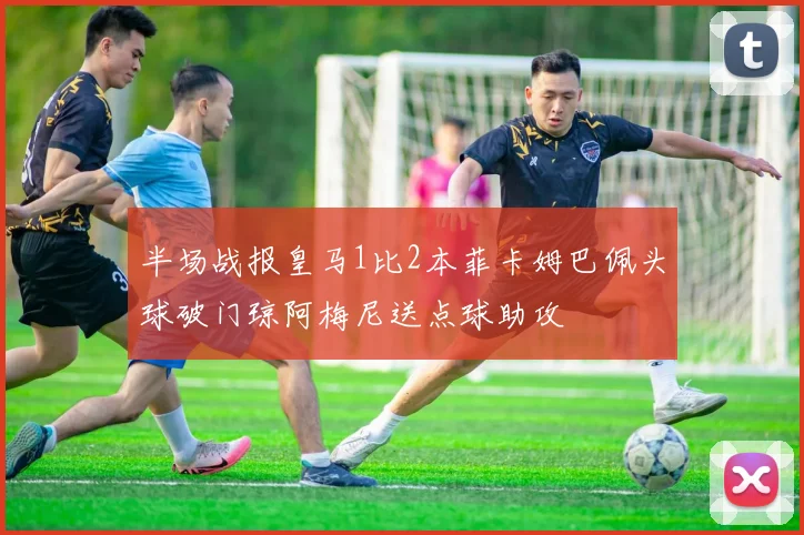 半场战报皇马1比2本菲卡姆巴佩头球破门琼阿梅尼送点球助攻