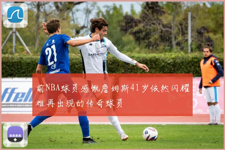 前NBA球员感慨詹姆斯41岁依然闪耀难再出现的传奇球员