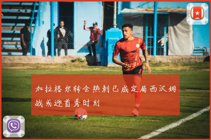 加拉格尔转会热刺已成定局西汉姆战或迎首秀时刻