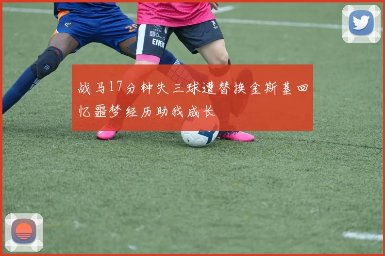 战马17分钟失三球遭替换金斯基回忆噩梦经历助我成长